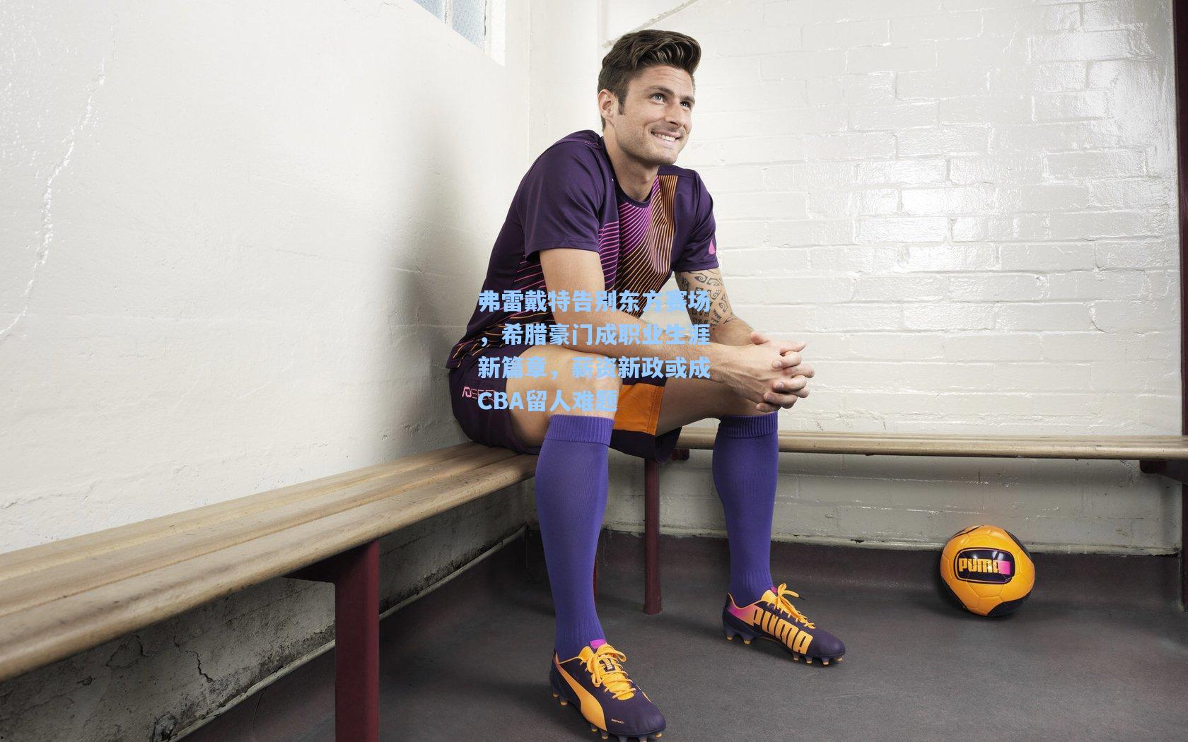 弗雷戴特告别东方赛场，希腊豪门成职业生涯新篇章，薪资新政或成CBA留人难题