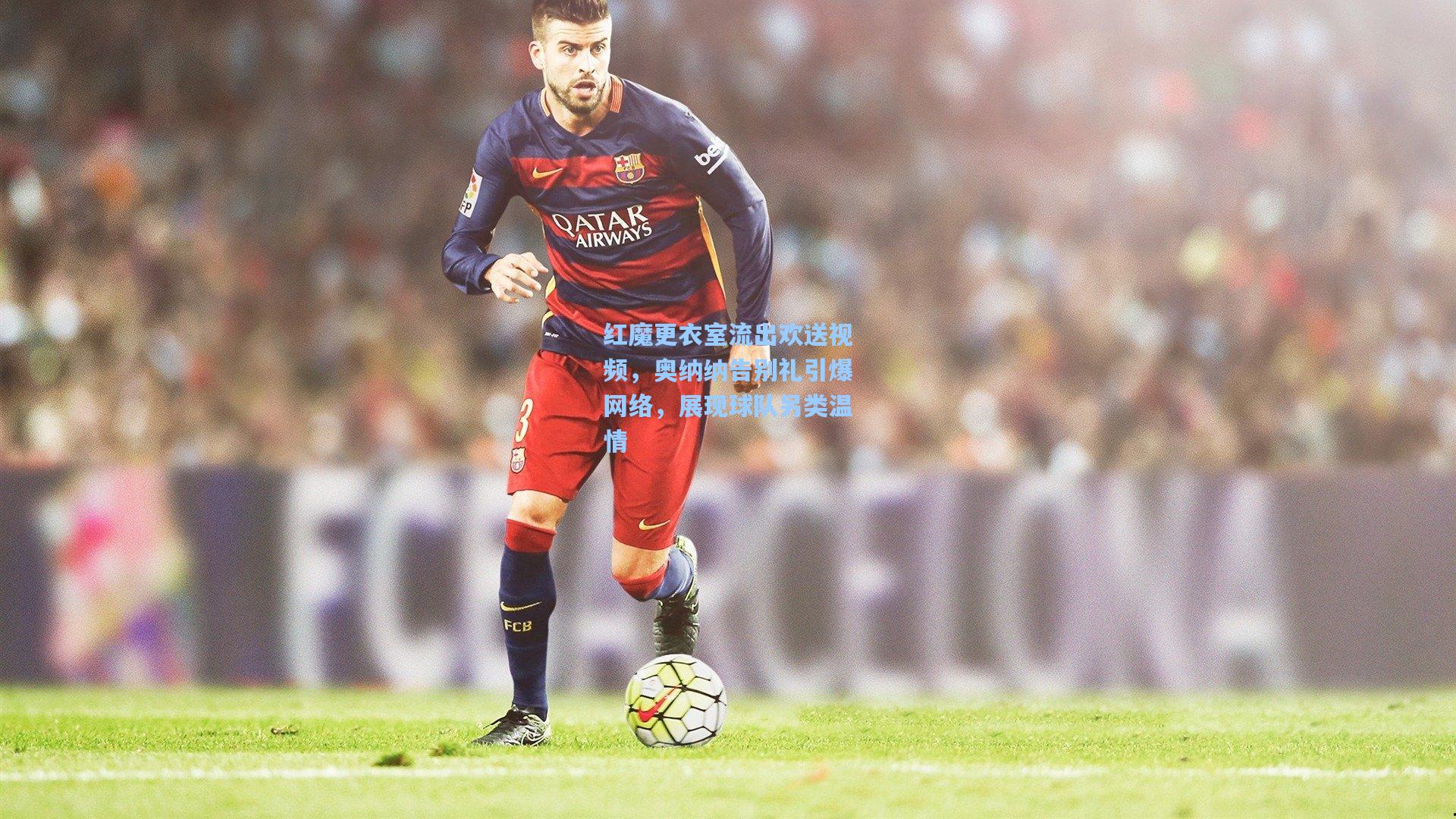 竞技宝官网|红魔更衣室流出欢送视频，奥纳纳告别礼引爆网络，展现球队另类温情